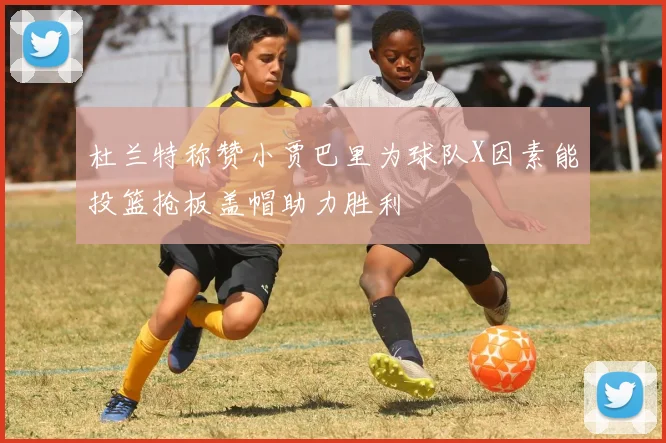 杜兰特称赞小贾巴里为球队X因素能投篮抢板盖帽助力胜利