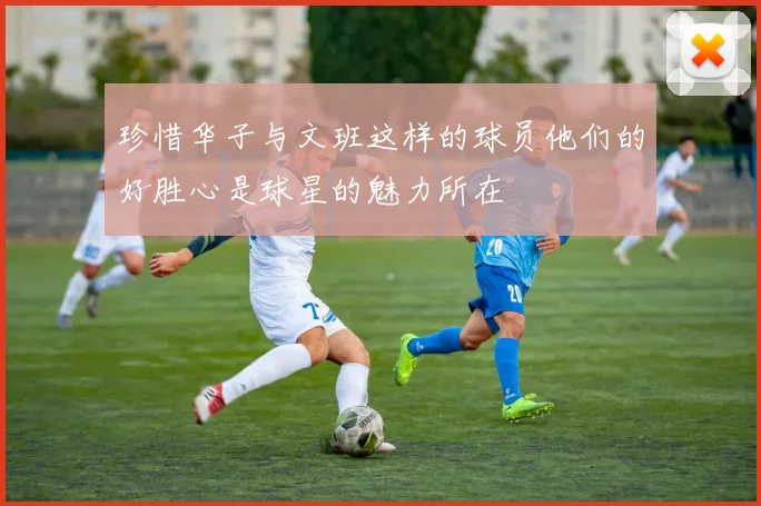 珍惜华子与文班这样的球员他们的好胜心是球星的魅力所在