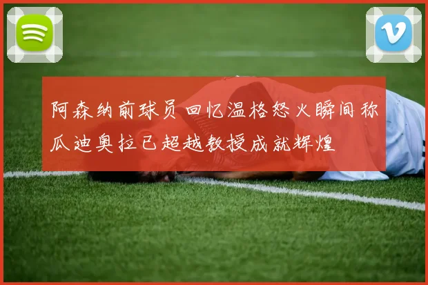 阿森纳前球员回忆温格怒火瞬间称瓜迪奥拉已超越教授成就辉煌