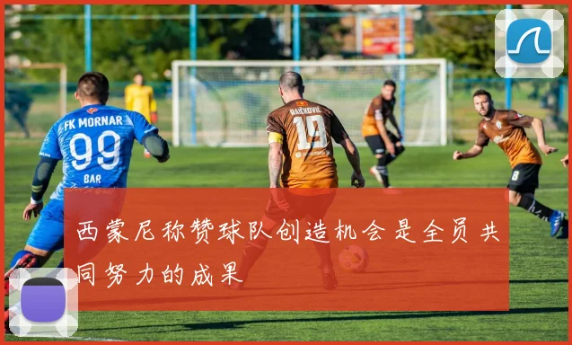 西蒙尼称赞球队创造机会是全员共同努力的成果