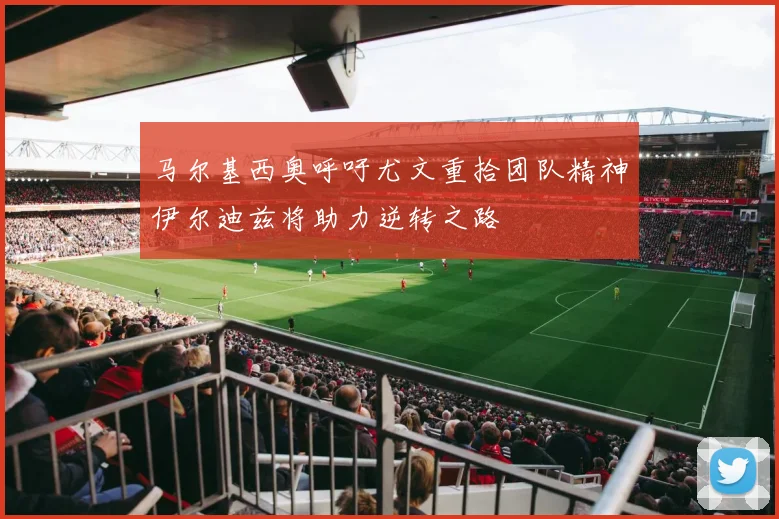 马尔基西奥呼吁尤文重拾团队精神伊尔迪兹将助力逆转之路