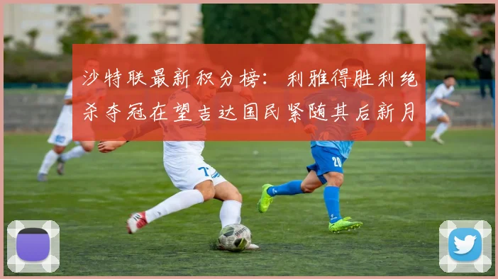 沙特联最新积分榜：利雅得胜利绝杀夺冠在望吉达国民紧随其后新月争夺激烈