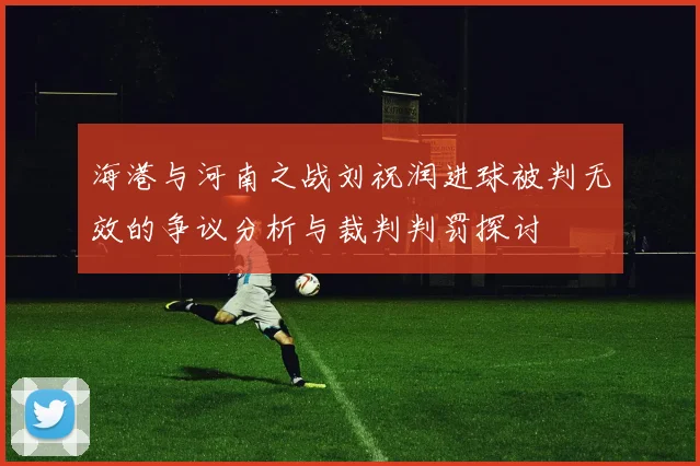 海港与河南之战刘祝润进球被判无效的争议分析与裁判判罚探讨