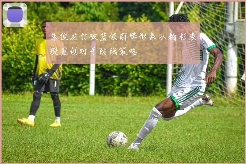 朱俊龙打破蓝领前锋形象以精彩表现重创对手防线策略