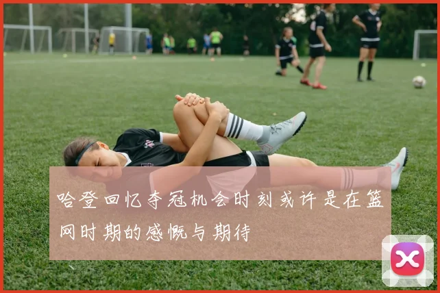 哈登回忆夺冠机会时刻或许是在篮网时期的感慨与期待