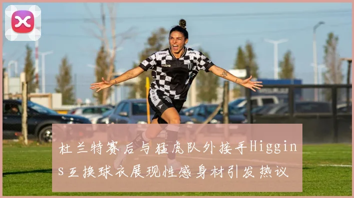 杜兰特赛后与猛虎队外接手Higgins互换球衣展现性感身材引发热议
