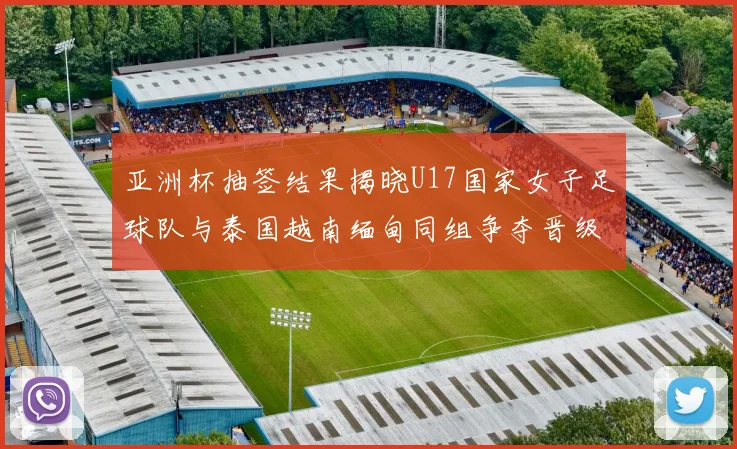 亚洲杯抽签结果揭晓U17国家女子足球队与泰国越南缅甸同组争夺晋级资格