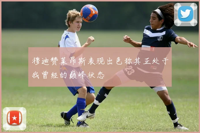 穆迪赞莱昂斯表现出色称其正处于我曾经的巅峰状态