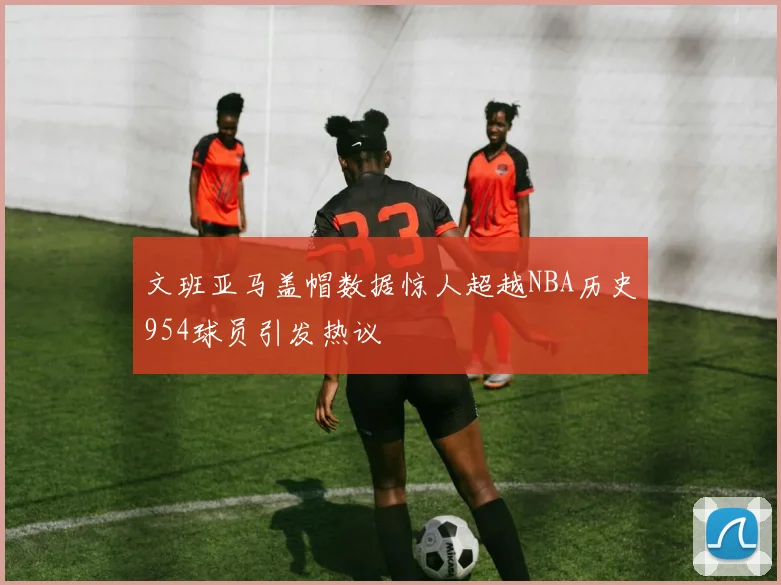 文班亚马盖帽数据惊人超越NBA历史954球员引发热议