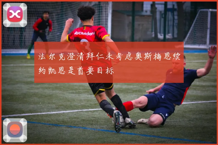 法尔克澄清拜仁未考虑奥斯梅恩续约凯恩是首要目标