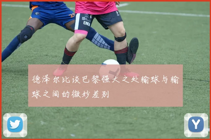 德泽尔比谈巴黎强大之处输球与输球之间的微妙差别