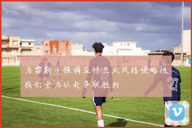 马雷斯卡强调亚特兰大风格侵略性我们全力以赴争取胜利