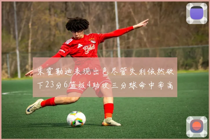 朱霍勒迪表现出色尽管失利依然砍下23分6篮板4助攻三分球命中率高达50
