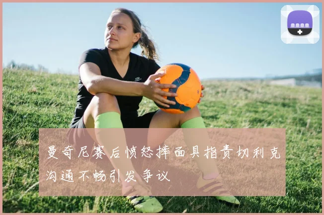 曼奇尼赛后愤怒摔面具指责切利克沟通不畅引发争议