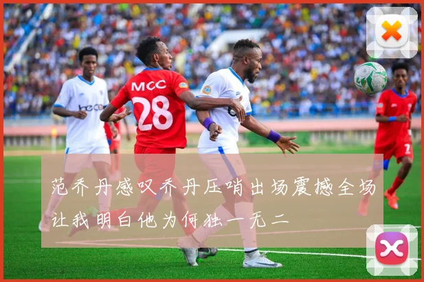 范乔丹感叹乔丹压哨出场震撼全场让我明白他为何独一无二