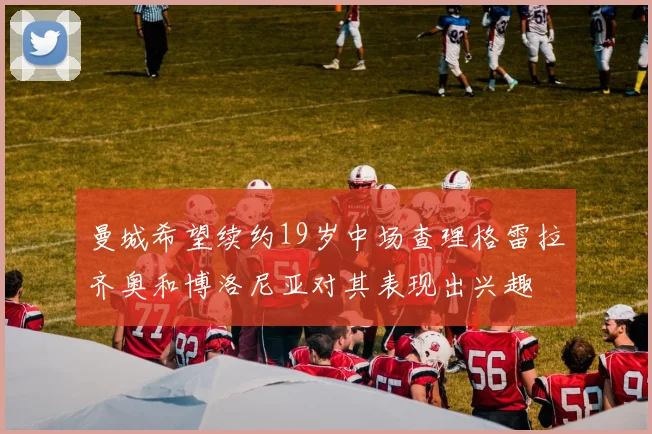 曼城希望续约19岁中场查理格雷拉齐奥和博洛尼亚对其表现出兴趣