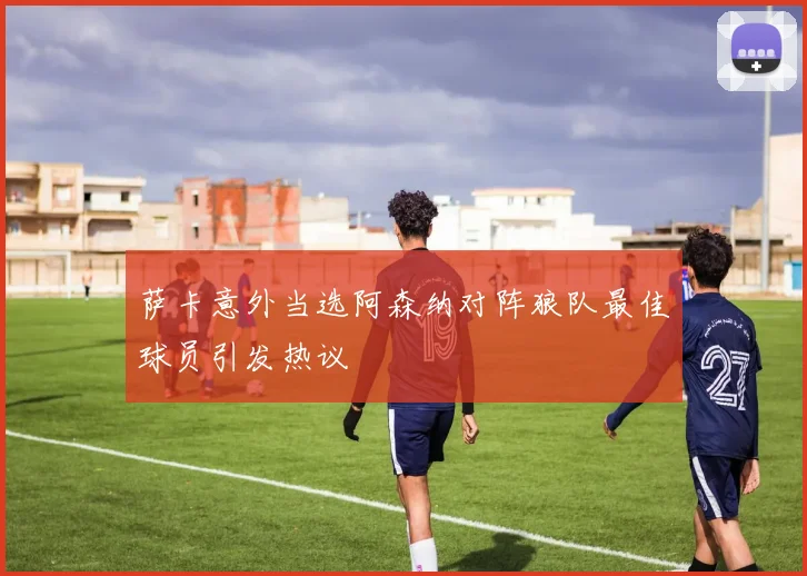 萨卡意外当选阿森纳对阵狼队最佳球员引发热议