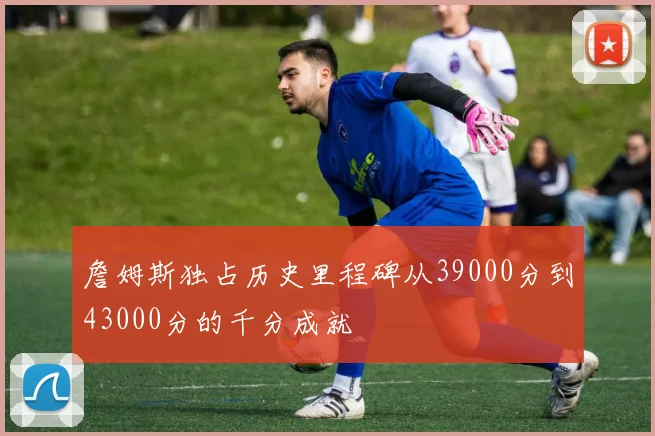 詹姆斯独占历史里程碑从39000分到43000分的千分成就