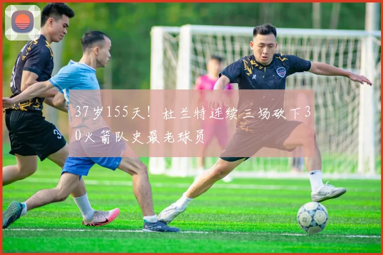 37岁155天！杜兰特连续三场砍下30火箭队史最老球员