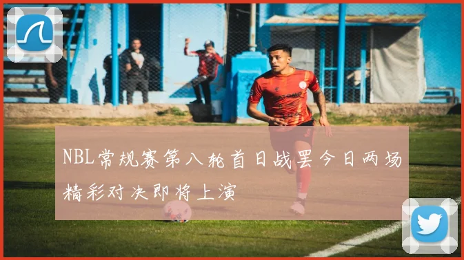 NBL常规赛第八轮首日战罢今日两场精彩对决即将上演