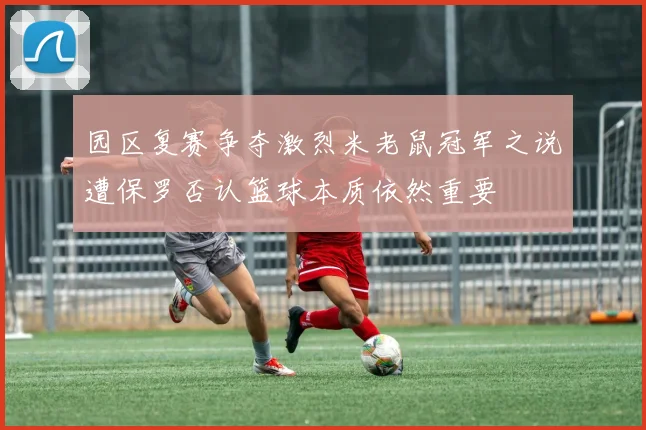 园区复赛争夺激烈米老鼠冠军之说遭保罗否认篮球本质依然重要
