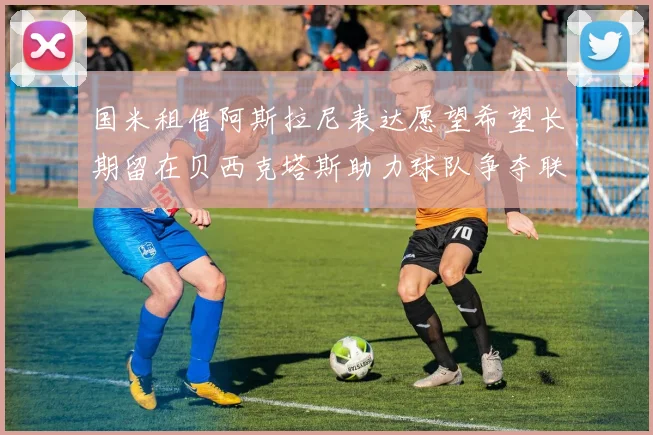 国米租借阿斯拉尼表达愿望希望长期留在贝西克塔斯助力球队争夺联赛冠军