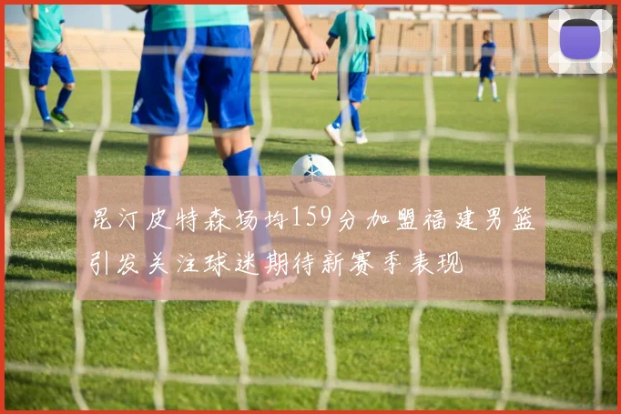 昆汀皮特森场均159分加盟福建男篮引发关注球迷期待新赛季表现