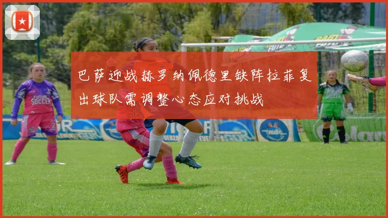巴萨迎战赫罗纳佩德里缺阵拉菲复出球队需调整心态应对挑战
