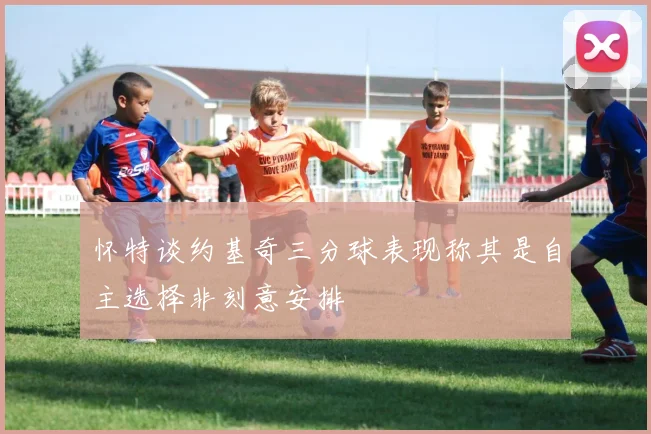 怀特谈约基奇三分球表现称其是自主选择非刻意安排