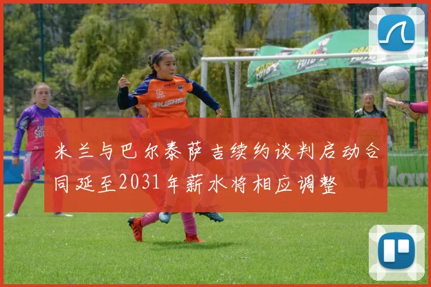 米兰与巴尔泰萨吉续约谈判启动合同延至2031年薪水将相应调整