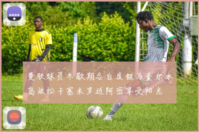 曼联球员冬歇期各自度假马奎尔冰岛放松卡塞米罗迈阿密享受阳光