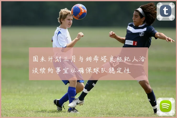 国米计划三月与姆希塔良经纪人洽谈续约事宜以确保球队稳定性