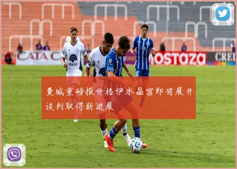 曼城重磅报价格伊水晶宫即将展开谈判取得新进展