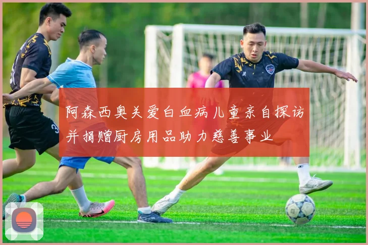 阿森西奥关爱白血病儿童亲自探访并捐赠厨房用品助力慈善事业